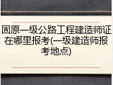 固原一级公路工程建造师证在哪里报考(一级建造师报考地点)