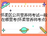 怀柔区公共营养师考试一般在哪里考(怀柔营养师考点)