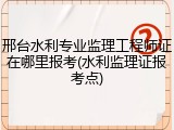 邢台水利专业监理工程师证在哪里报考(水利监理证报考点)