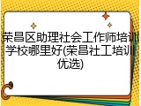 荣昌区助理社会工作师培训学校哪里好(荣昌社工培训优选)