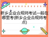 新乡企业合规师考试一般在哪里考(新乡企业合规师考点)