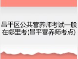 昌平区公共营养师考试一般在哪里考(昌平营养师考点)