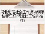 河北助理社会工作师培训学校哪里好(河北社工培训推荐)