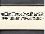 莆田助理医师怎么报名培训费用(莆田助理医师培训费)