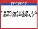新乡初级经济师考试一般在哪里考(新乡经济师考点)