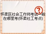 怀柔区社会工作师考试一般在哪里考(怀柔社工考点)