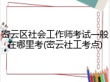 密云区社会工作师考试一般在哪里考(密云社工考点)