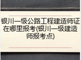 银川一级公路工程建造师证在哪里报考(银川一级建造师报考点)