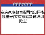 安庆家庭教育指导培训学校哪里好(安庆家庭教育培训优选)