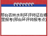 邢台农林水利环评师证在哪里报考(邢台环评师报考点)