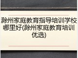 滁州家庭教育指导培训学校哪里好(滁州家庭教育培训优选)