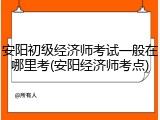 安阳初级经济师考试一般在哪里考(安阳经济师考点)