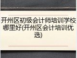 开州区初级会计师培训学校哪里好(开州区会计培训优选)