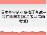 渭南基金从业资格证考试一般在哪里考(基金考试渭南考点)