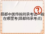 昌都中医传统师承考试一般在哪里考(昌都师承考点)