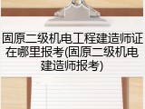 固原二级机电工程建造师证在哪里报考(固原二级机电建造师报考)