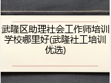 武隆区助理社会工作师培训学校哪里好(武隆社工培训优选)