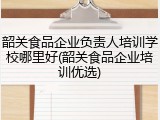 韶关食品企业负责人培训学校哪里好(韶关食品企业培训优选)