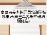 秦皇岛养老护理员培训学校哪里好(秦皇岛养老护理培训优选)