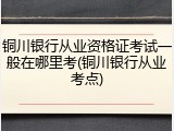 铜川银行从业资格证考试一般在哪里考(铜川银行从业考点)