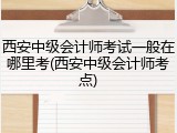 西安中级会计师考试一般在哪里考(西安中级会计师考点)