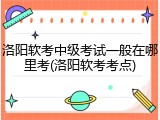 洛阳软考中级考试一般在哪里考(洛阳软考考点)