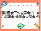 通州区食品安全员考试一般在哪里考(通州食安员考点)