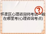 怀柔区心理咨询师考试一般在哪里考(心理咨询考点)