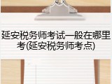延安税务师考试一般在哪里考(延安税务师考点)