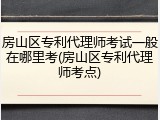 房山区专利代理师考试一般在哪里考(房山区专利代理师考点)