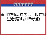 唐山护师职称考试一般在哪里考(唐山护师考点)
