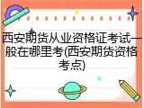西安期货从业资格证考试一般在哪里考(西安期货资格考点)