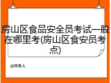 房山区食品安全员考试一般在哪里考(房山区食安员考点)