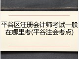 平谷区注册会计师考试一般在哪里考(平谷注会考点)