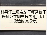 牡丹江二级安装工程造价工程师证在哪里报考(牡丹江二级造价师报考)