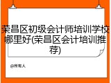 荣昌区初级会计师培训学校哪里好(荣昌区会计培训推荐)