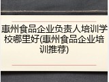 惠州食品企业负责人培训学校哪里好(惠州食品企业培训推荐)