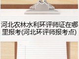 河北农林水利环评师证在哪里报考(河北环评师报考点)