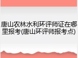 唐山农林水利环评师证在哪里报考(唐山环评师报考点)