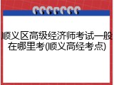 顺义区高级经济师考试一般在哪里考(顺义高经考点)