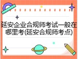 延安企业合规师考试一般在哪里考(延安合规师考点)