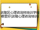 武隆区心理咨询师培训学校哪里好(武隆心理咨询培训)