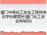 厦门中级化工安全工程师培训学校哪里好(厦门化工安全师培训)