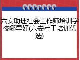 六安助理社会工作师培训学校哪里好(六安社工培训优选)
