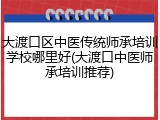 大渡口区中医传统师承培训学校哪里好(大渡口中医师承培训推荐)