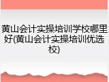 黄山会计实操培训学校哪里好(黄山会计实操培训优选校)