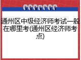 通州区中级经济师考试一般在哪里考(通州区经济师考点)