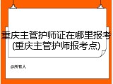 重庆主管护师证在哪里报考(重庆主管护师报考点)