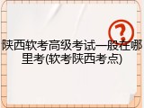 陕西软考高级考试一般在哪里考(软考陕西考点)