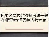 怀柔区高级经济师考试一般在哪里考(怀柔经济师考点)